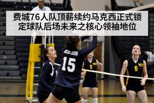 费城76人队顶薪续约马克西正式锁定球队后场未来之核心领袖地位