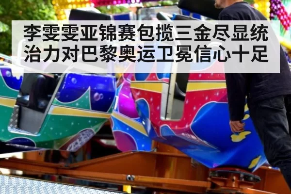 李雯雯亚锦赛包揽三金尽显统治力对巴黎奥运卫冕信心十足