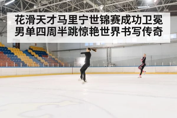 花滑天才马里宁世锦赛成功卫冕男单四周半跳惊艳世界书写传奇