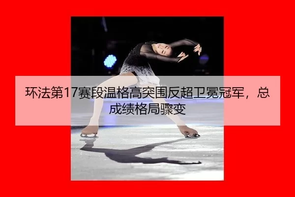 环法第17赛段温格高突围反超卫冕冠军，总成绩格局骤变