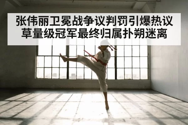 张伟丽卫冕战争议判罚引爆热议草量级冠军最终归属扑朔迷离